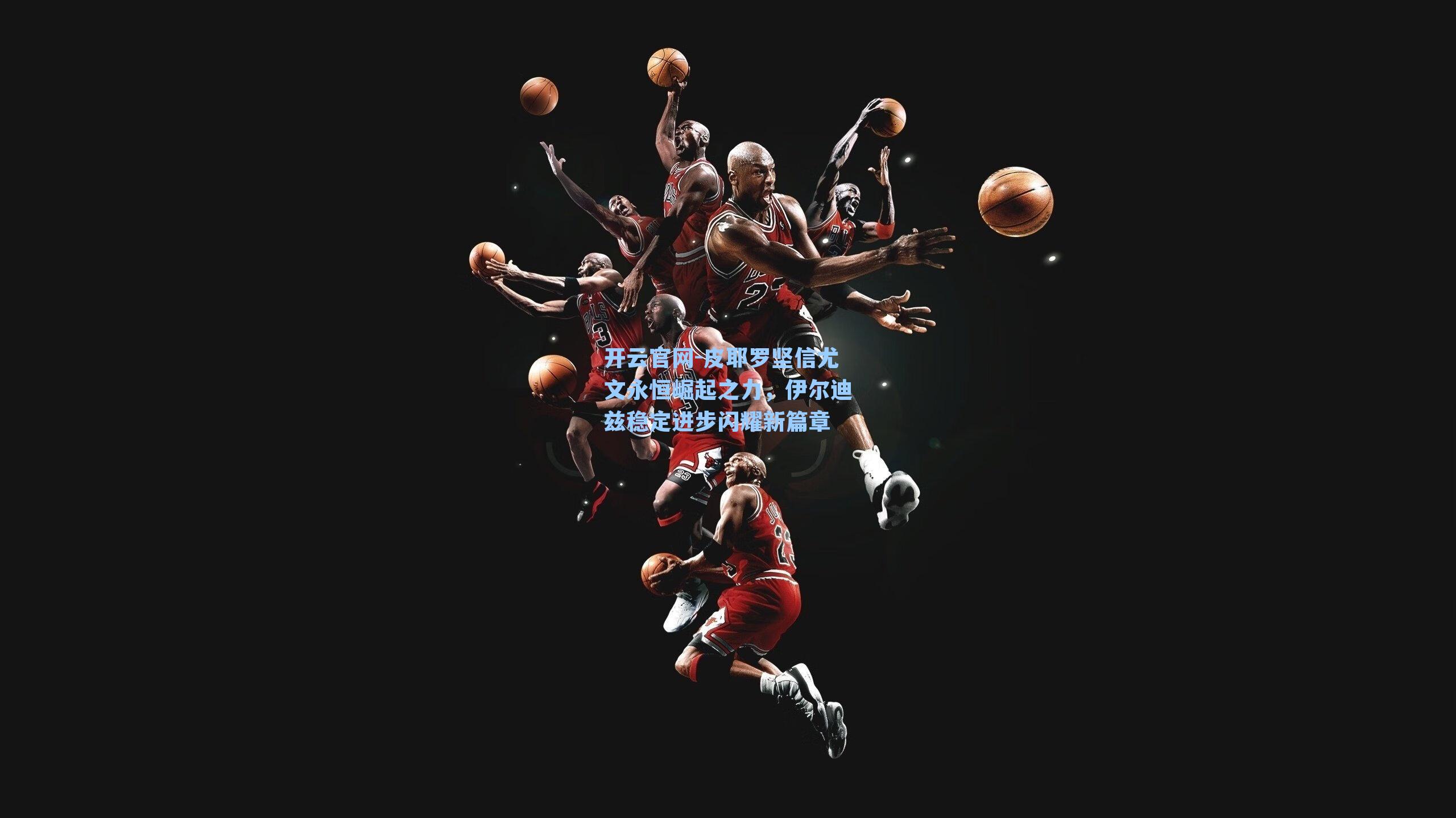 开云官网-皮耶罗坚信尤文永恒崛起之力，伊尔迪兹稳定进步闪耀新篇章