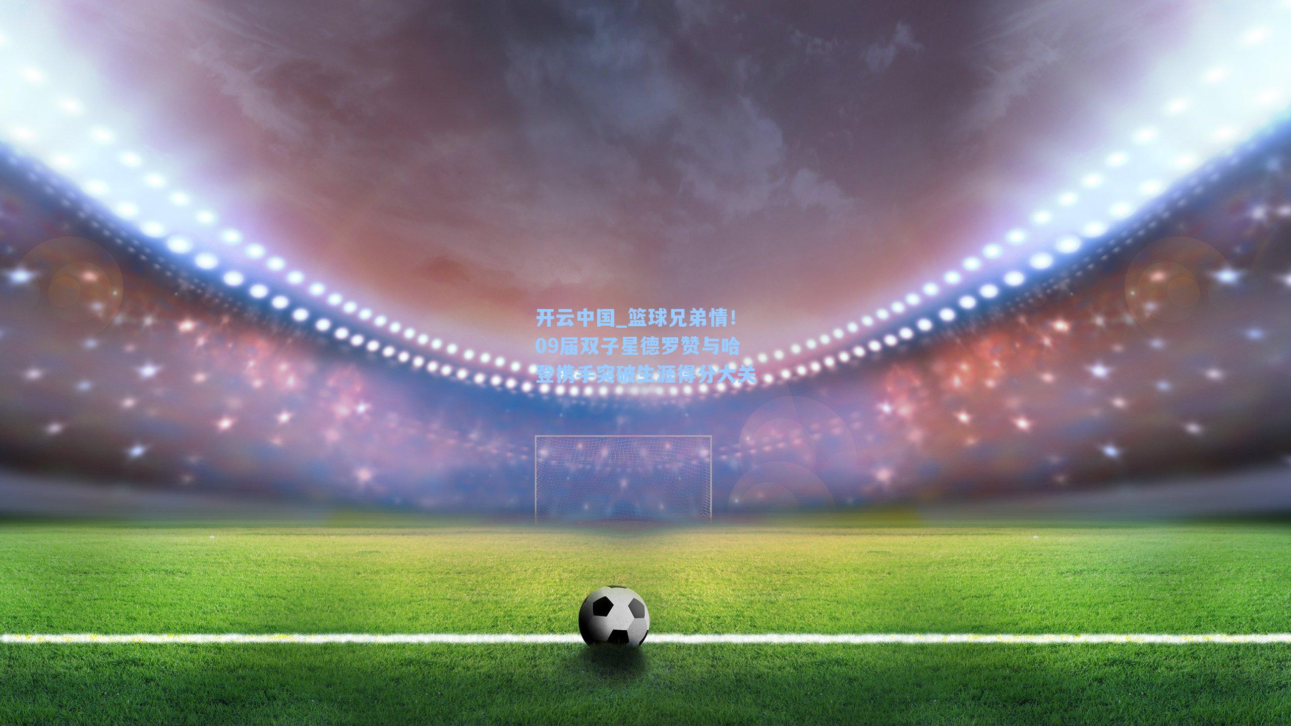 开云中国_篮球兄弟情！09届双子星德罗赞与哈登携手突破生涯得分大关