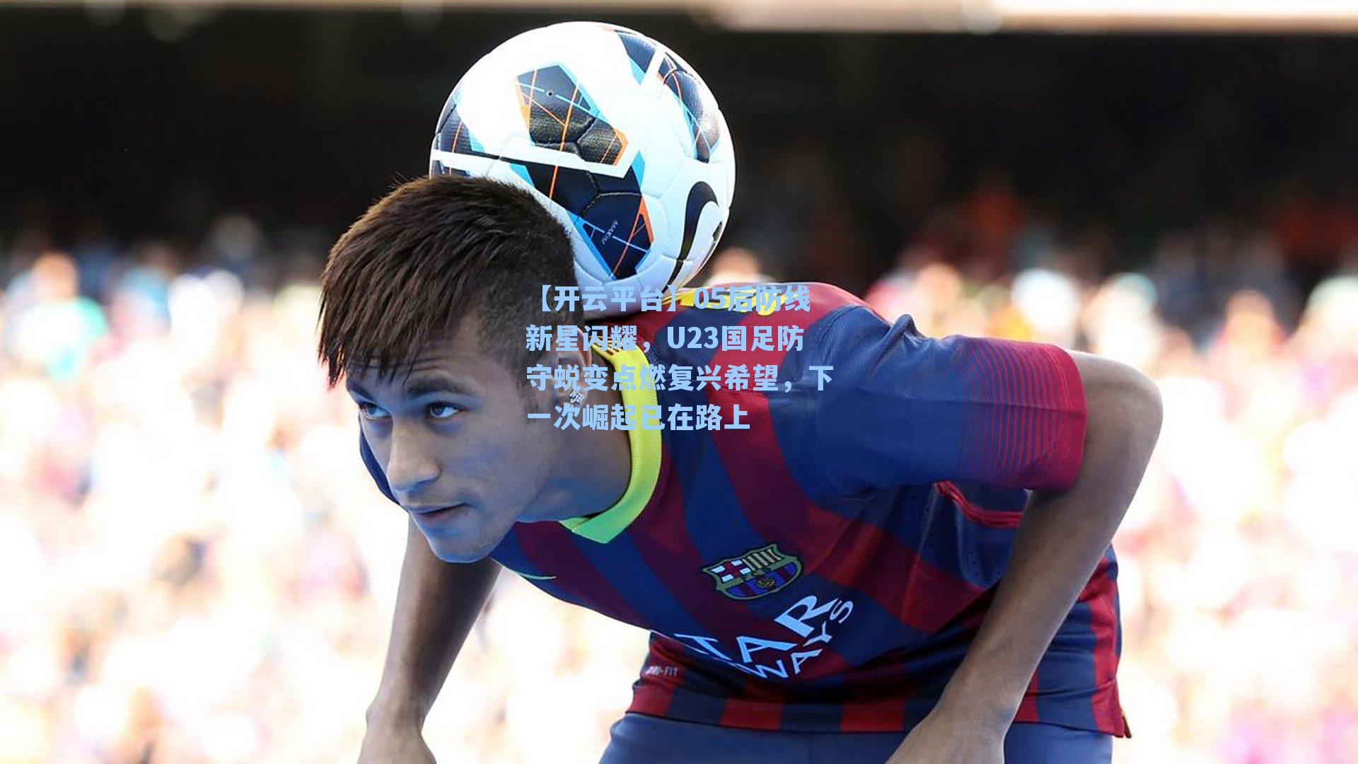 【开云平台】05后防线新星闪耀，U23国足防守蜕变点燃复兴希望，下一次崛起已在路上